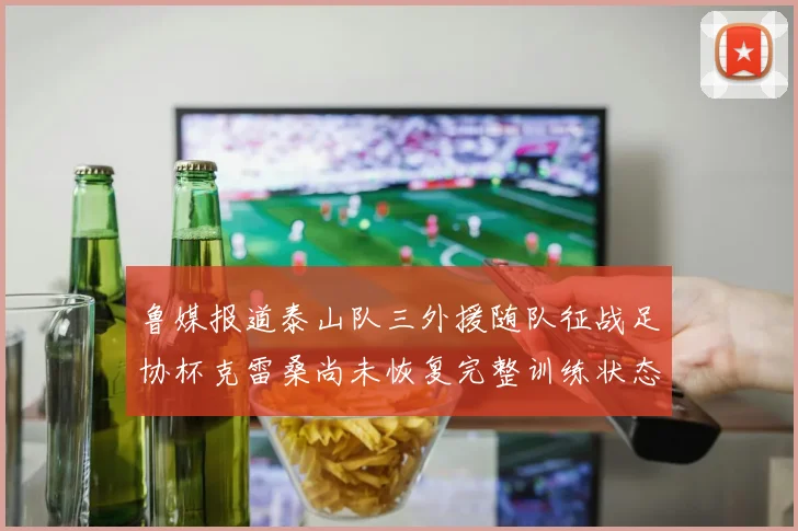 鲁媒报道泰山队三外援随队征战足协杯克雷桑尚未恢复完整训练状态