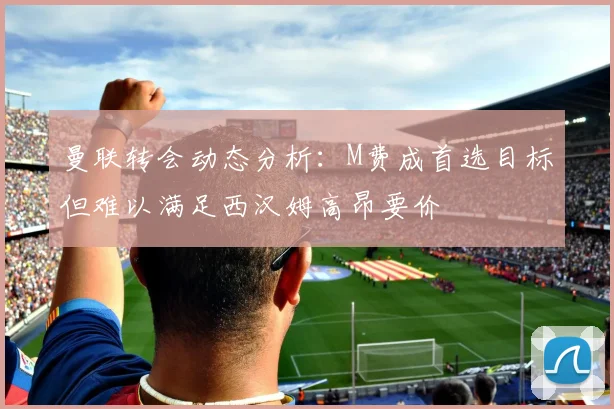 曼联转会动态分析：M费成首选目标但难以满足西汉姆高昂要价