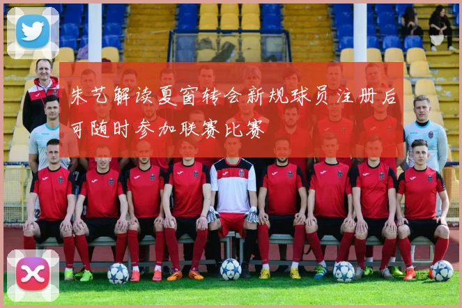 朱艺解读夏窗转会新规球员注册后可随时参加联赛比赛