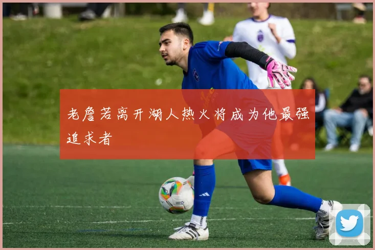 老詹若离开湖人热火将成为他最强追求者