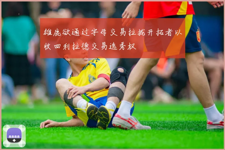 雄鹿欲通过字母交易拉拢开拓者以收回利拉德交易选秀权
