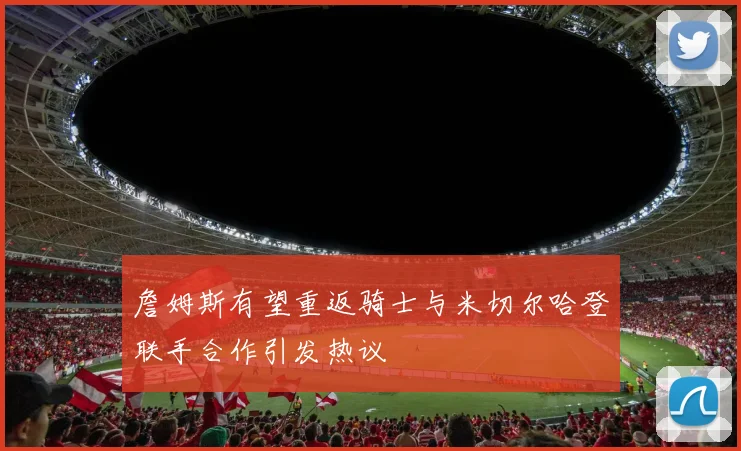 詹姆斯有望重返骑士与米切尔哈登联手合作引发热议