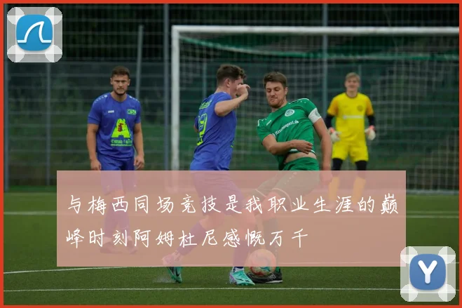 与梅西同场竞技是我职业生涯的巅峰时刻阿姆杜尼感慨万千