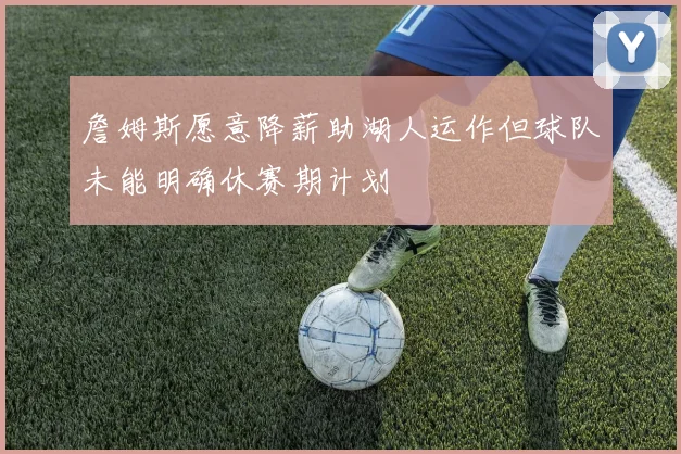 詹姆斯愿意降薪助湖人运作但球队未能明确休赛期计划
