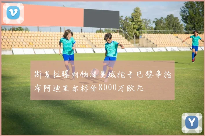 斯基拉曝利物浦曼城枪手巴黎争抢布阿迪里尔标价8000万欧元