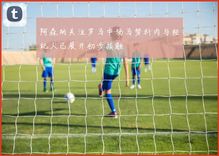阿森纳关注罗马中场马努科内与经纪人已展开初步接触