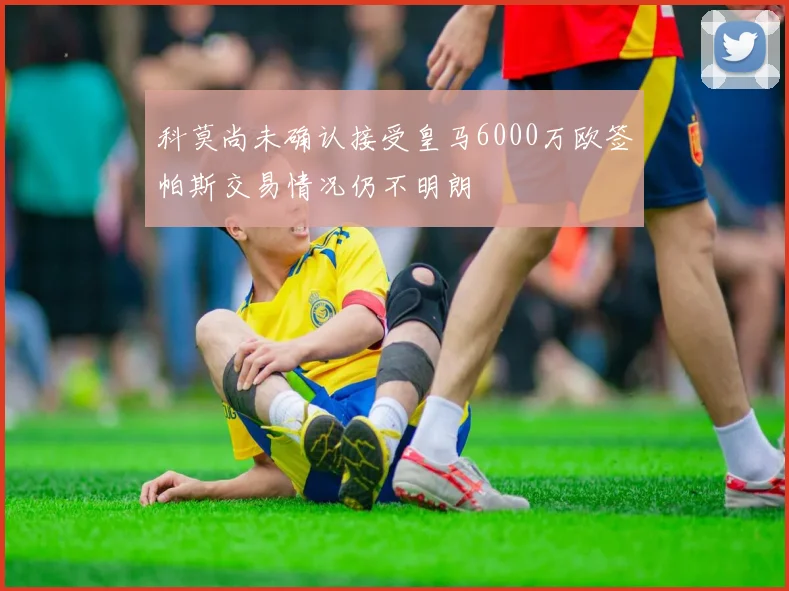科莫尚未确认接受皇马6000万欧签帕斯交易情况仍不明朗