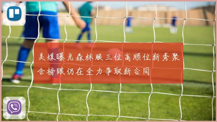 美媒曝光森林狼三位高顺位新秀聚会榜眼仍在全力争取新合同